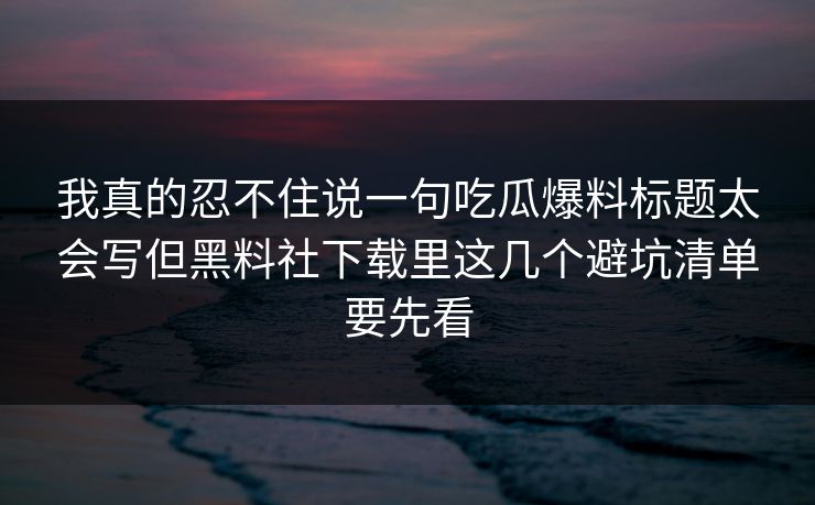 我真的忍不住说一句吃瓜爆料标题太会写但黑料社下载里这几个避坑清单要先看