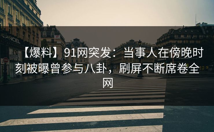 【爆料】91网突发：当事人在傍晚时刻被曝曾参与八卦，刷屏不断席卷全网