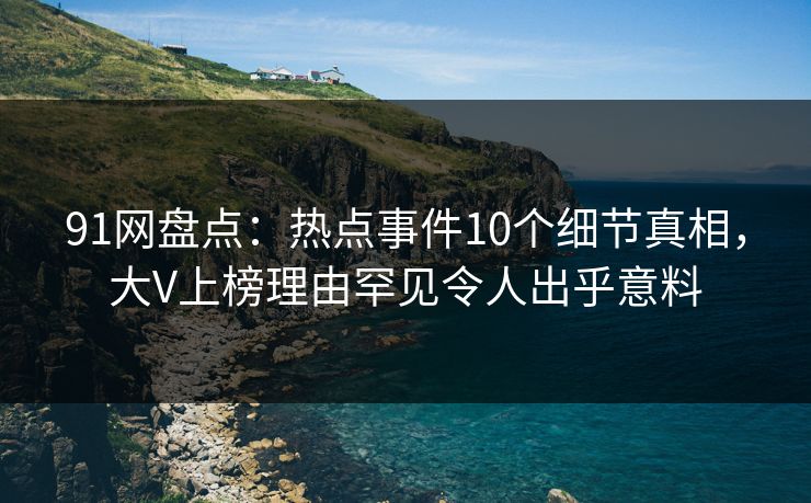 91网盘点：热点事件10个细节真相，大V上榜理由罕见令人出乎意料