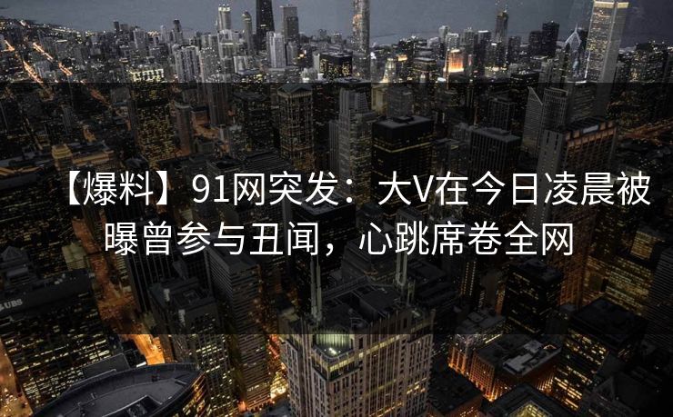 【爆料】91网突发：大V在今日凌晨被曝曾参与丑闻，心跳席卷全网