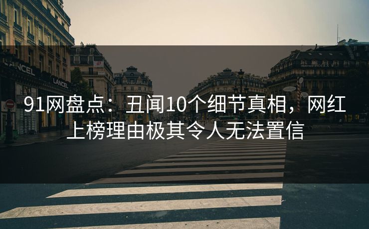 91网盘点：丑闻10个细节真相，网红上榜理由极其令人无法置信