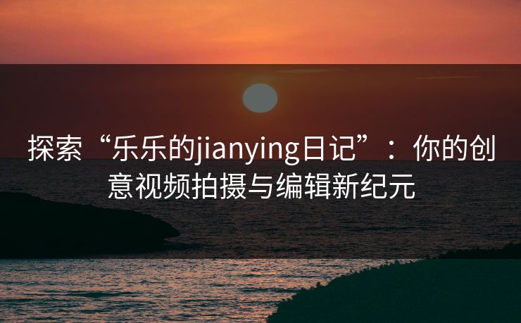 探索“乐乐的jianying日记”：你的创意视频拍摄与编辑新纪元