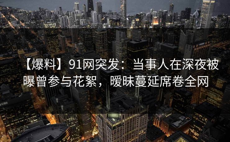 【爆料】91网突发：当事人在深夜被曝曾参与花絮，暧昧蔓延席卷全网
