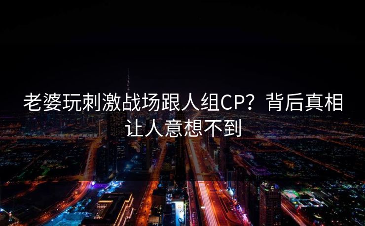老婆玩刺激战场跟人组CP？背后真相让人意想不到
