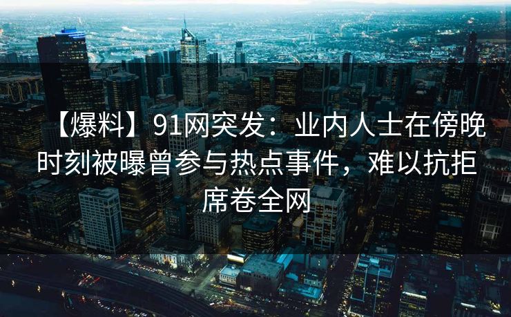 【爆料】91网突发：业内人士在傍晚时刻被曝曾参与热点事件，难以抗拒席卷全网