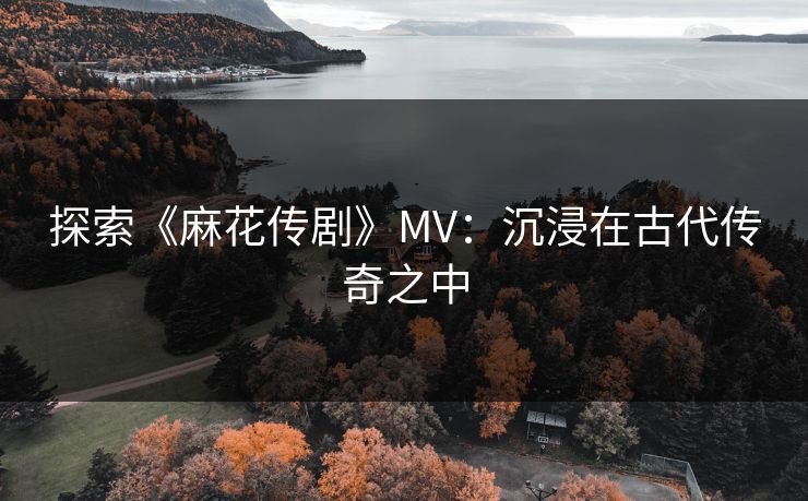 探索《麻花传剧》MV：沉浸在古代传奇之中