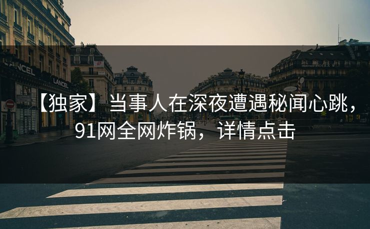 【独家】当事人在深夜遭遇秘闻心跳，91网全网炸锅，详情点击