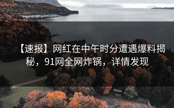 【速报】网红在中午时分遭遇爆料揭秘，91网全网炸锅，详情发现
