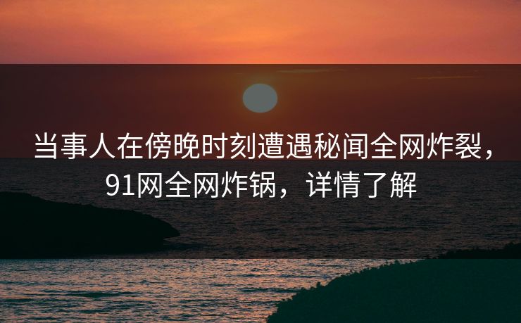 当事人在傍晚时刻遭遇秘闻全网炸裂，91网全网炸锅，详情了解