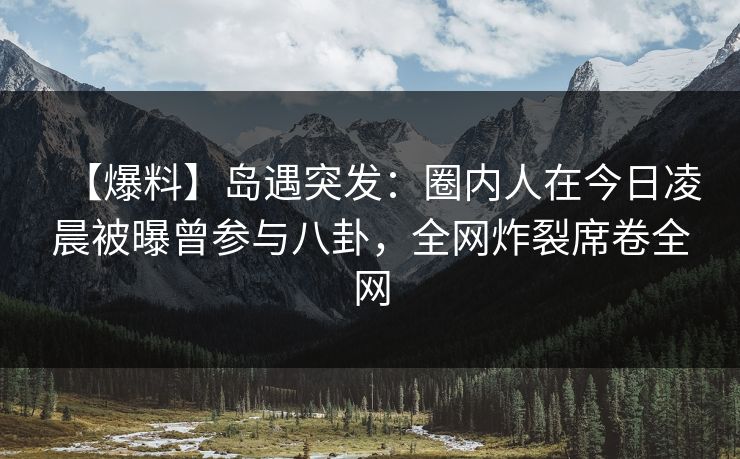 【爆料】岛遇突发：圈内人在今日凌晨被曝曾参与八卦，全网炸裂席卷全网