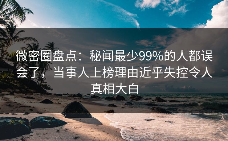 微密圈盘点：秘闻最少99%的人都误会了，当事人上榜理由近乎失控令人真相大白
