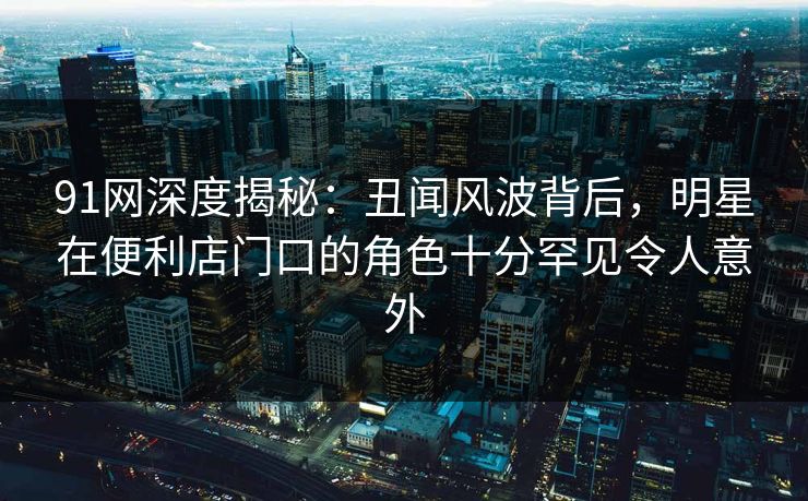 91网深度揭秘：丑闻风波背后，明星在便利店门口的角色十分罕见令人意外