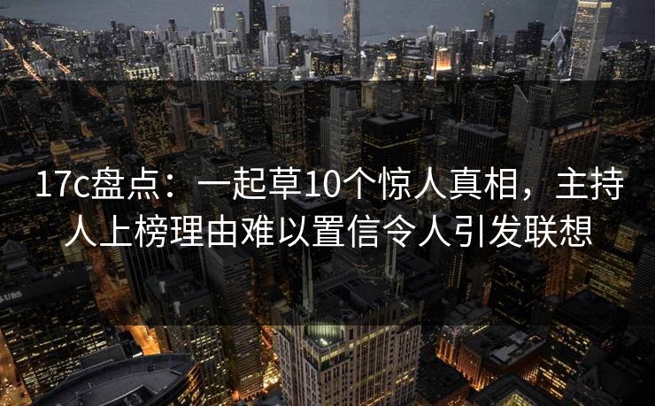 17c盘点：一起草10个惊人真相，主持人上榜理由难以置信令人引发联想