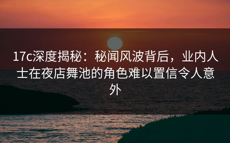 17c深度揭秘：秘闻风波背后，业内人士在夜店舞池的角色难以置信令人意外