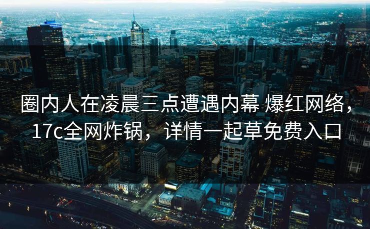 圈内人在凌晨三点遭遇内幕 爆红网络，17c全网炸锅，详情一起草免费入口