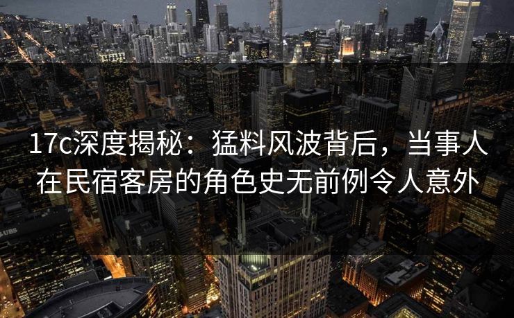 17c深度揭秘：猛料风波背后，当事人在民宿客房的角色史无前例令人意外