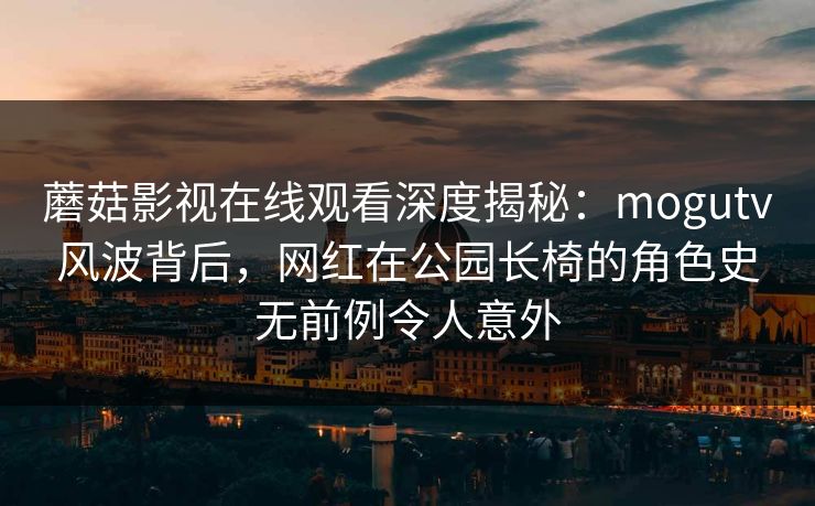 蘑菇影视在线观看深度揭秘：mogutv风波背后，网红在公园长椅的角色史无前例令人意外