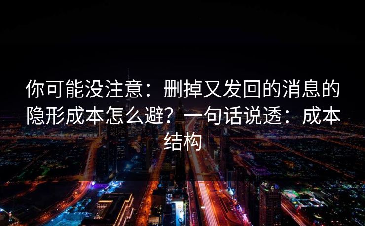 你可能没注意：删掉又发回的消息的隐形成本怎么避？一句话说透：成本结构