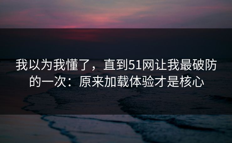我以为我懂了,直到51网让我最破防的一次:原来加载体验才是核心 我以为我懂了,直到51网让我最破防的一次:原来加载体验才是核心