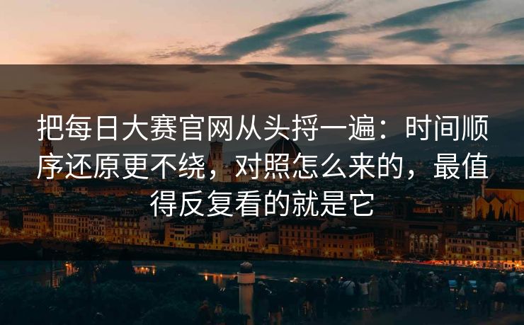 把每日大赛官网从头捋一遍：时间顺序还原更不绕，对照怎么来的，最值得反复看的就是它