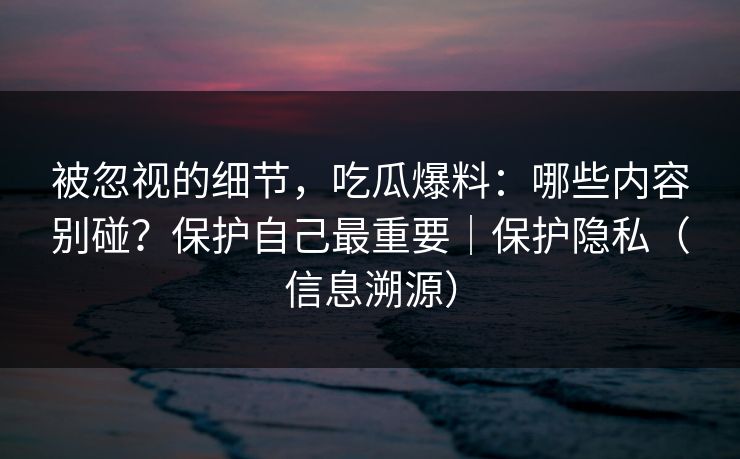 被忽视的细节，吃瓜爆料：哪些内容别碰？保护自己最重要｜保护隐私（信息溯源）