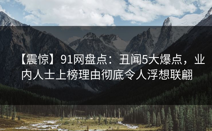 【震惊】91网盘点：丑闻5大爆点，业内人士上榜理由彻底令人浮想联翩