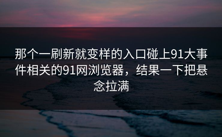 那个一刷新就变样的入口碰上91大事件相关的91网浏览器，结果一下把悬念拉满